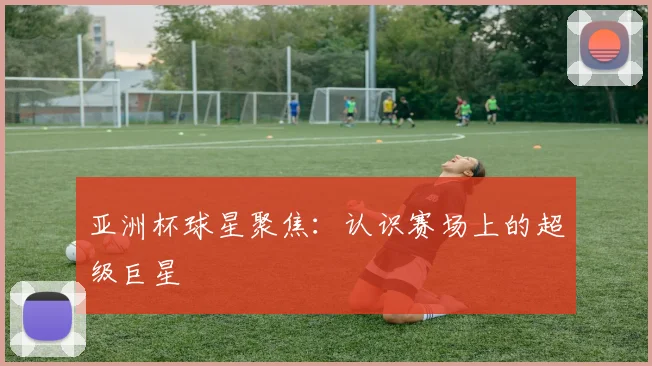 亚洲杯球星聚焦:认识赛场上的超级巨星