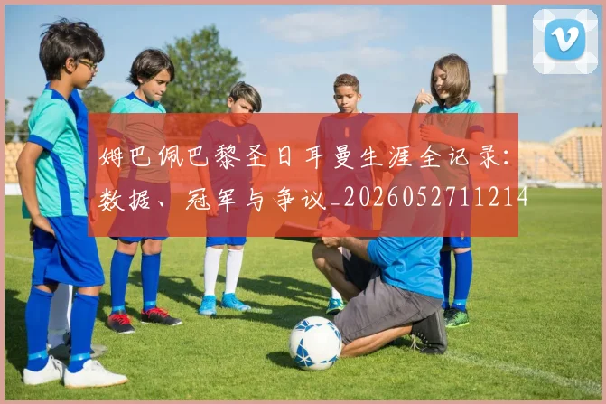 姆巴佩巴黎圣日耳曼生涯全记录：数据、冠军与争议_20260527112145