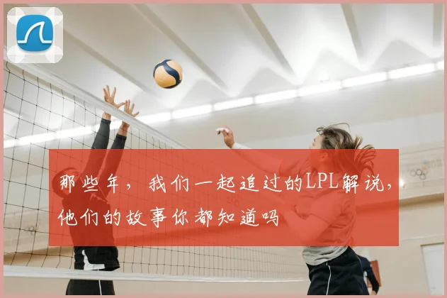 那些年，我们一起追过的LPL解说，他们的故事你都知道吗