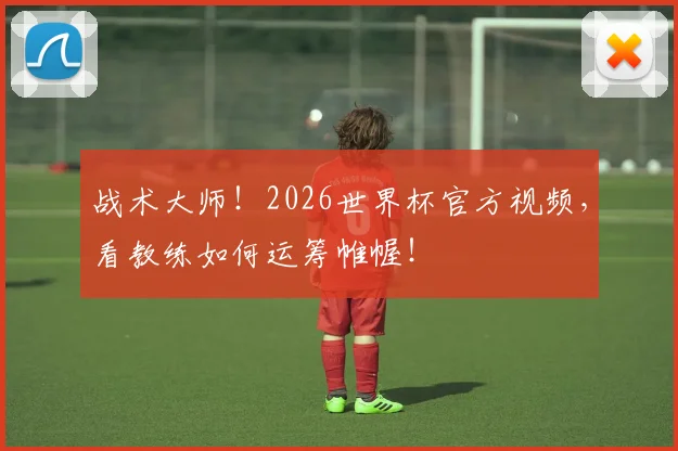 战术大师！2026世界杯官方视频，看教练如何运筹帷幄！