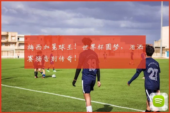 梅西加冕球王！世界杯圆梦，泪洒赛场告别传奇！