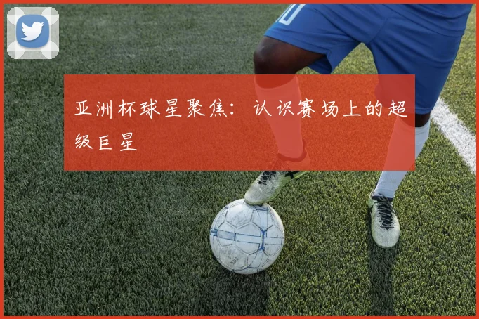 亚洲杯球星聚焦:认识赛场上的超级巨星