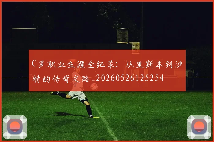 C罗职业生涯全纪录：从里斯本到沙特的传奇之路_20260526125254