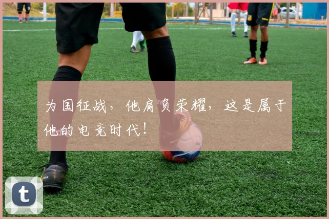 为国征战，他肩负荣耀，这是属于他的电竞时代！