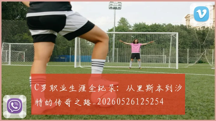C罗职业生涯全纪录：从里斯本到沙特的传奇之路_20260526125254