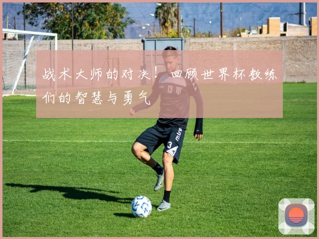 战术大师的对决！回顾世界杯教练们的智慧与勇气