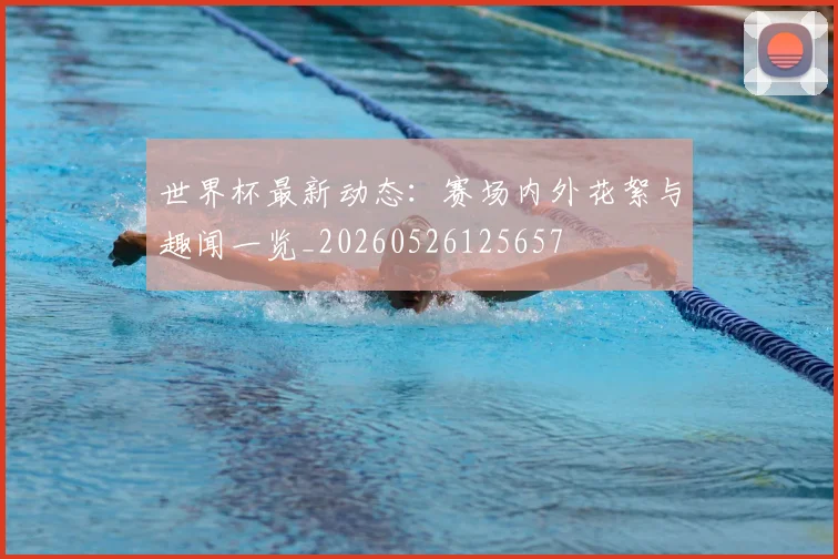 世界杯最新动态:赛场内外花絮与趣闻一览_20260526125657