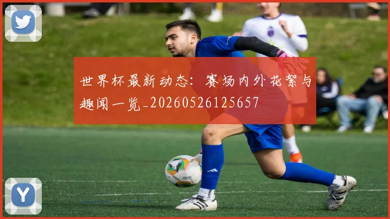 世界杯最新动态:赛场内外花絮与趣闻一览_20260526125657